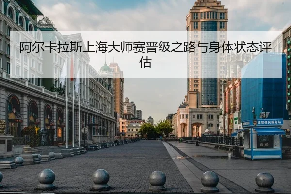 阿尔卡拉斯上海大师赛晋级之路与身体状态评估