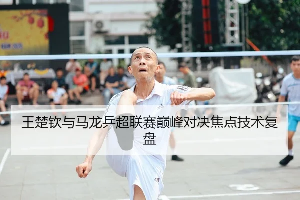 王楚钦与马龙乒超联赛巅峰对决焦点技术复盘
